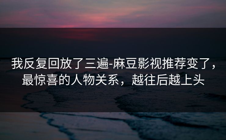 我反复回放了三遍-麻豆影视推荐变了，最惊喜的人物关系，越往后越上头