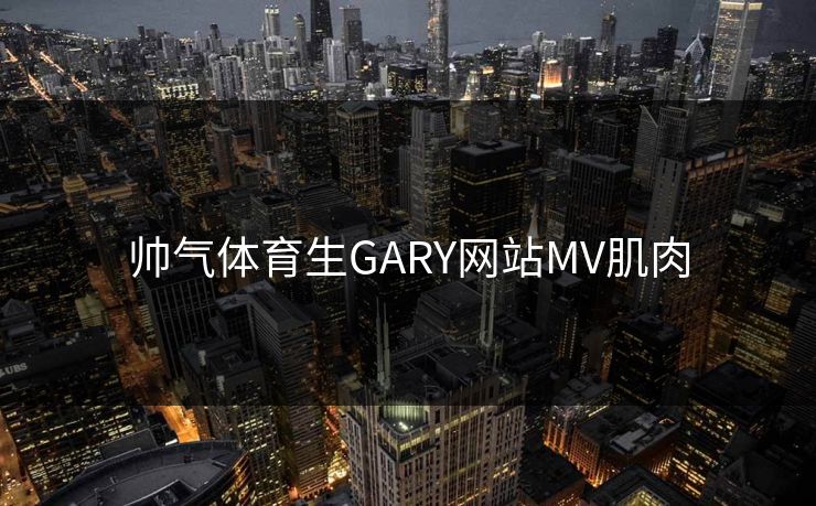 帅气体育生GARY网站MV肌肉 帅气体育生GARY网站MV肌肉