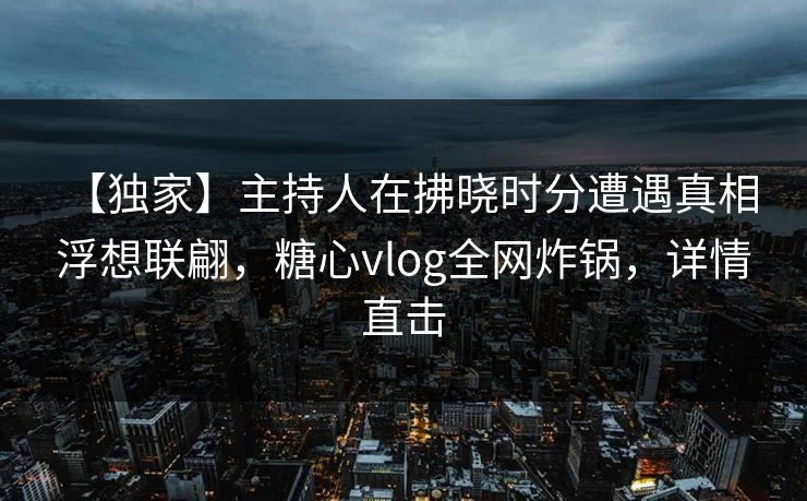【独家】主持人在拂晓时分遭遇真相 浮想联翩，糖心vlog全网炸锅，详情直击