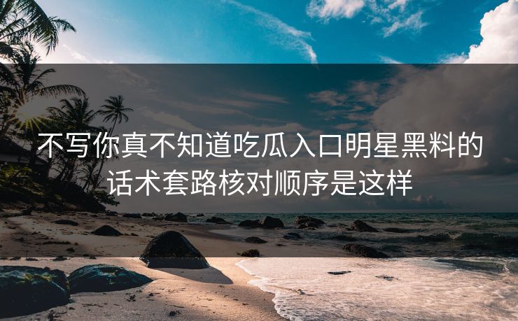 不写你真不知道吃瓜入口明星黑料的话术套路核对顺序是这样