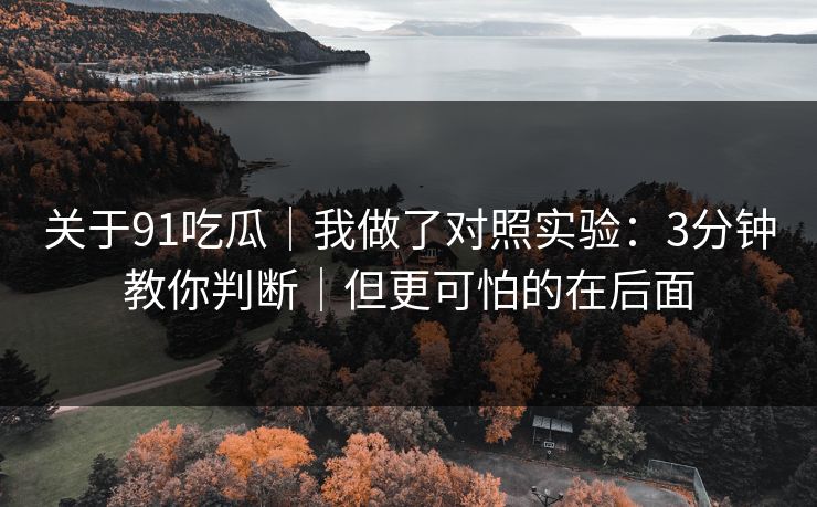 关于91吃瓜｜我做了对照实验：3分钟教你判断｜但更可怕的在后面
