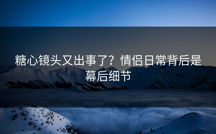 糖心镜头又出事了？情侣日常背后是幕后细节