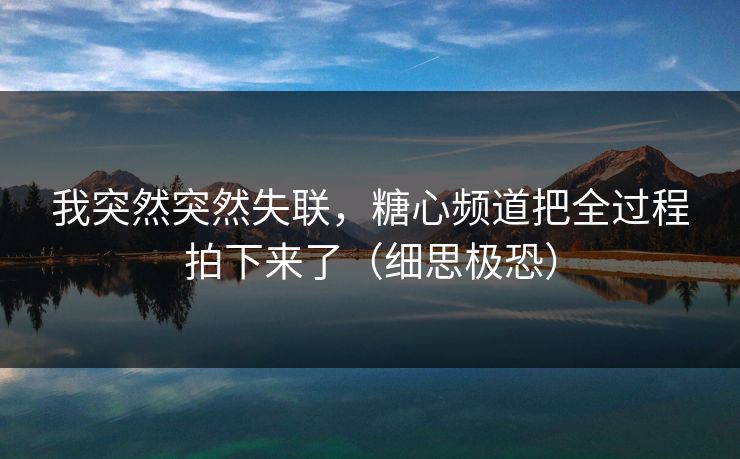 我突然突然失联，糖心频道把全过程拍下来了（细思极恐）